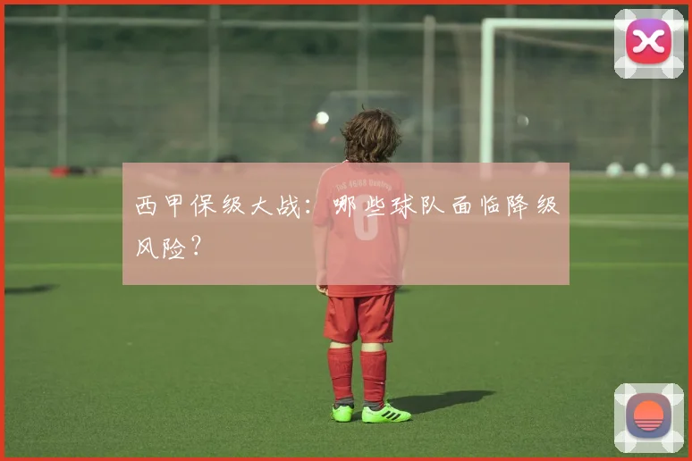 西甲保级大战：哪些球队面临降级风险？