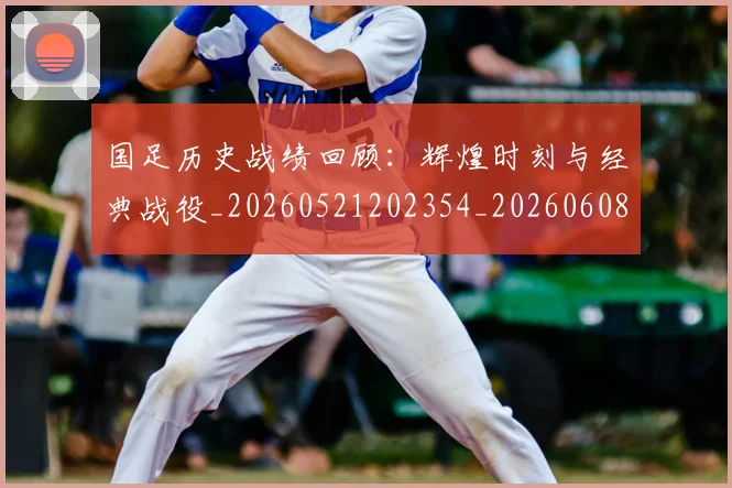 国足历史战绩回顾:辉煌时刻与经典战役_20260521202354_20260608142843