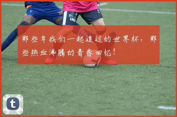 那些年我们一起追过的世界杯，那些热血沸腾的青春回忆！
