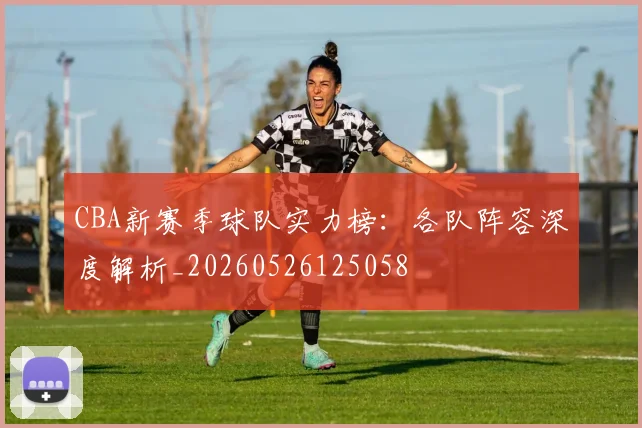 CBA新赛季球队实力榜：各队阵容深度解析_20260526125058