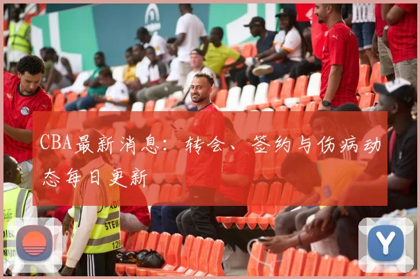 CBA最新消息：转会、签约与伤病动态每日更新